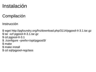 Instalación
Compilación
Instrucción

$ wget http://pgfoundry.org/frs/download.php/3114/pgpool-II-3.1.tar.gz
$ tar -xzf pgpool-II-3.1.tar.gz
$ cd pgpool-II-3.1
$ ./configure –prefix=/opt/pgpool3/
$ make
$ make install
$ cd sql/pgpool-regclass
 
