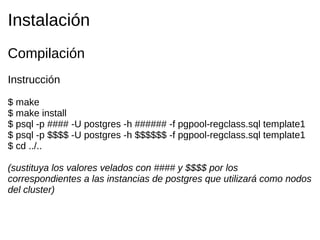 Instalación
Compilación
Instrucción

$ make
$ make install
$ psql -p #### -U postgres -h ###### -f pgpool-regclass.sql template1
$ psql -p $$$$ -U postgres -h $$$$$$ -f pgpool-regclass.sql template1
$ cd ../..

(sustituya los valores velados con #### y $$$$ por los
correspondientes a las instancias de postgres que utilizará como nodos
del cluster)
 