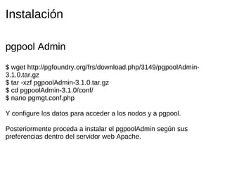 Instalación

pgpool Admin
$ wget http://pgfoundry.org/frs/download.php/3149/pgpoolAdmin-
3.1.0.tar.gz
$ tar -xzf pgpoolAdmin-3.1.0.tar.gz
$ cd pgpoolAdmin-3.1.0/conf/
$ nano pgmgt.conf.php

Y configure los datos para acceder a los nodos y a pgpool.

Posteriormente proceda a instalar el pgpoolAdmin según sus
preferencias dentro del servidor web Apache.
 