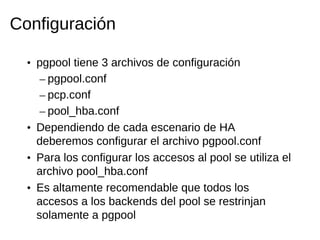 Configuración

  • pgpool tiene 3 archivos de configuración
     – pgpool.conf
     – pcp.conf
     – pool_hba.conf
  • Dependiendo de cada escenario de HA
    deberemos configurar el archivo pgpool.conf
  • Para los configurar los accesos al pool se utiliza el
    archivo pool_hba.conf
  • Es altamente recomendable que todos los
    accesos a los backends del pool se restrinjan
    solamente a pgpool
 