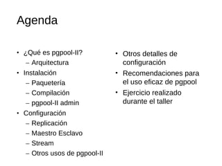 Agenda

• ¿Qué es pgpool-II?           • Otros detalles de
   – Arquitectura                configuración
• Instalación                  • Recomendaciones para
   – Paquetería                  el uso eficaz de pgpool
   – Compilación               • Ejercicio realizado
   – pgpool-II admin             durante el taller
• Configuración
   – Replicación
   – Maestro Esclavo
   – Stream
   – Otros usos de pgpool-II
 
