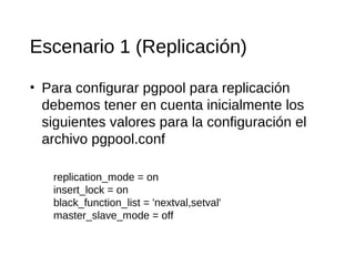 Escenario 1 (Replicación)

• Para configurar pgpool para replicación
  debemos tener en cuenta inicialmente los
  siguientes valores para la configuración el
  archivo pgpool.conf

   replication_mode = on
   insert_lock = on
   black_function_list = 'nextval,setval'
   master_slave_mode = off
 