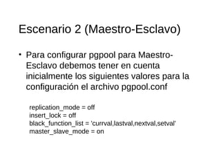 Escenario 2 (Maestro-Esclavo)

• Para configurar pgpool para Maestro-
  Esclavo debemos tener en cuenta
  inicialmente los siguientes valores para la
  configuración el archivo pgpool.conf

  replication_mode = off
  insert_lock = off
  black_function_list = 'currval,lastval,nextval,setval'
  master_slave_mode = on
 