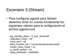 Escenario 3 (Stream)

• Para configurar pgpool para Stream
  debemos tener en cuenta inicialmente los
  siguientes valores para la configuración el
  archivo pgpool.conf

  log_standby_delay = 'if_over_threshold'
  replication_mode = off
  insert_lock = off
  black_function_list = 'currval,lastval,nextval,setval'
  master_slave_mode = on
  sr_check_period = 10
  delay_threshold = 10000000
 
