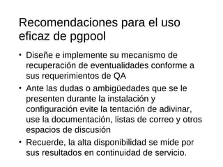 Recomendaciones para el uso
eficaz de pgpool
• Diseñe e implemente su mecanismo de
  recuperación de eventualidades conforme a
  sus requerimientos de QA
• Ante las dudas o ambigüedades que se le
  presenten durante la instalación y
  configuración evite la tentación de adivinar,
  use la documentación, listas de correo y otros
  espacios de discusión
• Recuerde, la alta disponibilidad se mide por
  sus resultados en continuidad de servicio.
 