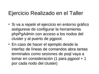 Ejercicio Realizado en el Taller
• Si va a repetir el ejercicio en entorno gráfico
  aségurese de configurar la herramienta
  phpPgAdmin con acceso a los nodos del
  cluster y al puerto de pgpool.
• En caso de hacer el ejemplo desde la
  interfaz de líneas de comandos abra tantas
  terminales como sesiones de psql vaya a
  tomar en consideración (1 para pgpool + 1
  por cada nodo del cluster)
 