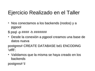 Ejercicio Realizado en el Taller
• Nos conectamos a los backends (nodos) y a
   pgpool
$ psql -p #### -h #######
• Desde la conexión a pgpool creamos una base de
   datos nueva
postgres# CREATE DATABASE bd1 ENCODING
'utf8';
• Validamos que la misma se haya creado en los
   backends
postgres# l
 