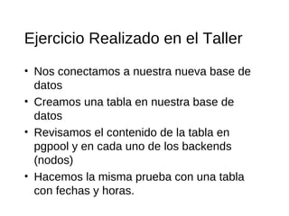 Ejercicio Realizado en el Taller
• Nos conectamos a nuestra nueva base de
  datos
• Creamos una tabla en nuestra base de
  datos
• Revisamos el contenido de la tabla en
  pgpool y en cada uno de los backends
  (nodos)
• Hacemos la misma prueba con una tabla
  con fechas y horas.
 