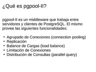 ¿Qué es pgpool-II?

pgpool-II es un middleware que trabaja entre
servidores y clientes de PostgreSQL. El mismo
provee las siguientes funcionalidades:

•   Agrupado de Conexiones (connection pooling)
•   Replicación
•   Balance de Cargas (load balance)
•   Limitación de Conexiones
•   Distribución de Consultas (parallel query)
 