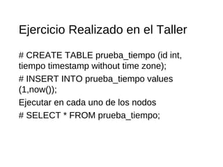 Ejercicio Realizado en el Taller
# CREATE TABLE prueba_tiempo (id int,
tiempo timestamp without time zone);
# INSERT INTO prueba_tiempo values
(1,now());
Ejecutar en cada uno de los nodos
# SELECT * FROM prueba_tiempo;
 