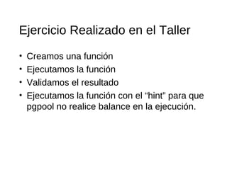 Ejercicio Realizado en el Taller
•   Creamos una función
•   Ejecutamos la función
•   Validamos el resultado
•   Ejecutamos la función con el “hint” para que
    pgpool no realice balance en la ejecución.
 