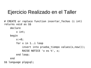 Ejercicio Realizado en el Taller
# CREATE or replace function insertar_fechas (i int)
returns void as $$
     declare
           x int;
     begin
           x:=0;
           for x in 1..i loop
               insert into prueba_tiempo values(x,now());
               RAISE NOTICE 'x es %', x;
           end loop;
     end
$$ language plpgsql;
 