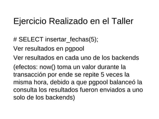 Ejercicio Realizado en el Taller
# SELECT insertar_fechas(5);
Ver resultados en pgpool
Ver resultados en cada uno de los backends
(efectos: now() toma un valor durante la
transacción por ende se repite 5 veces la
misma hora, debido a que pgpool balanceó la
consulta los resultados fueron enviados a uno
solo de los backends)
 