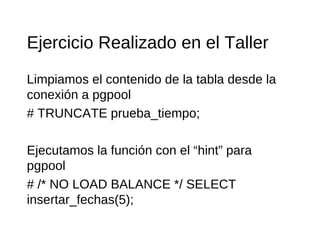 Ejercicio Realizado en el Taller
Limpiamos el contenido de la tabla desde la
conexión a pgpool
# TRUNCATE prueba_tiempo;

Ejecutamos la función con el “hint” para
pgpool
# /* NO LOAD BALANCE */ SELECT
insertar_fechas(5);
 