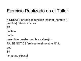 Ejercicio Realizado en el Taller
# CREATE or replace function insertar_nombre (i
varchar) returns void as
$$
declare
begin
insert into prueba_nombre values(i);
RAISE NOTICE 'se inserto el nombre %', i;
end
$$
language plpgsql;
 
