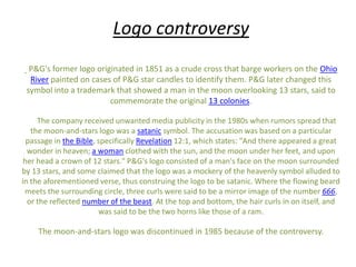 Logo controversy
P&G's former logo originated in 1851 as a crude cross that barge workers on the Ohio
River painted on cases of P&G star candles to identify them. P&G later changed this
symbol into a trademark that showed a man in the moon overlooking 13 stars, said to
commemorate the original 13 colonies.
The company received unwanted media publicity in the 1980s when rumors spread that
the moon-and-stars logo was a satanic symbol. The accusation was based on a particular
passage in the Bible, specifically Revelation 12:1, which states: "And there appeared a great
wonder in heaven; a woman clothed with the sun, and the moon under her feet, and upon
her head a crown of 12 stars." P&G's logo consisted of a man's face on the moon surrounded
by 13 stars, and some claimed that the logo was a mockery of the heavenly symbol alluded to
in the aforementioned verse, thus construing the logo to be satanic. Where the flowing beard
meets the surrounding circle, three curls were said to be a mirror image of the number 666,
or the reflected number of the beast. At the top and bottom, the hair curls in on itself, and
was said to be the two horns like those of a ram.

The moon-and-stars logo was discontinued in 1985 because of the controversy.

 