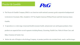Procter & Gamble
 The Procter & Gamble Company (P&G) is an American multi-national consumer goods corporation headquartered
in downtown Cincinnati, Ohio, founded in 1837 by English American William Procter and Irish American James
Gamble.
 It specializes in a wide range of personal health/consumer health, and personal care and hygiene products; these
products are organized into several segments including Beauty; Grooming; Health Care; Fabric & Home Care; and
Baby, Feminine & Family Care.
 Before the sale of Pringles to the Kellogg Company, its product portfolio also included foods, snacks, and beverages
 