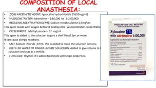 COMPOSITION OF LOCAL
ANASTHESIA:
• LOCAL ANESTHETIC AGENT: lignocaine hydrochloride 2%(20mgml)
• VASOCONSTRICTOR: Adrenaline – 1:80,000 to 1:2,00,000
• REDUCING AGENT(ANTIOXIDENT): Sodium metabisulphite-0.5mgml
This agent reacts with oxygen before it destroys the vasoconstrictor concentration.
• PRESERVATIVE : Methyl paraben- 0.1 mgml
This agent is added to the soluction to give a shelf life of 2yrs or more
It can cause allergic reactions.
• SALT: Sodium chloride -0.9 %- this is added to make the soluction isotonic.
• DISTILLED WATER OR RINGER LACTATE SOLUCTION: Added to give volume to the
soluction and acts as a vehicle.
• FUNGICIDE: Thymol- it is added to provide antifungal properties.
 