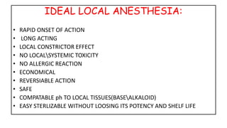 IDEAL LOCAL ANESTHESIA:
• RAPID ONSET OF ACTION
• LONG ACTING
• LOCAL CONSTRICTOR EFFECT
• NO LOCALSYSTEMIC TOXICITY
• NO ALLERGIC REACTION
• ECONOMICAL
• REVERSIABLE ACTION
• SAFE
• COMPATABLE ph TO LOCAL TISSUES(BASEALKALOID)
• EASY STERLIZABLE WITHOUT LOOSING ITS POTENCY AND SHELF LIFE
 