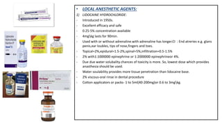 • LOCAL ANESTHETIC AGENTS:
1) LIDOCAINE HYDROCHLORIDE:
- Introduced in 1950s.
- Excellent efficacy and safe
- 0.25-5% concentration available
- 4mgkg lasts for 90min.
- Used with or without adrenaline.with adrenaline has longer.CI : End atreries e.g. glans
penis,ear loubles, tips of nose,fingers and toes.
- Topical=2%,epidural=1.5-2%,spinal=5%,infiltration=0.5-1.5%
- 2% with1:1000000 epinephrine or 1:2000000 epinephrineor 4%.
- Due due water solubality chances of toxicity is more. So, lowest dose which provides
anasthesia should be used.
- Water soulability provides more tissue penetration than lidocaine base.
- 2% viscous-oral rinse in dental procedure
- Cotton applicators or packs- 1 to 5ml(40-200mg)or 0.6 to 3mgkg.
 