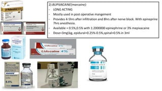 2) BUPIVACAINE(marcaine):
- LONG ACTING
- Mostly used in post operative mangement
- Provides 4-5hrs after infiltration and 8hrs after nerve block. With epineprine
7hrs anesthesia.
- Available = 0.5%,0.5% with 1:2000000 epinephrine or 3% mepivacaine
- Dose=3mgkg, epidural=0.25%-0.5%,spinal=0.5% in 3ml
 
