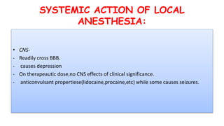 SYSTEMIC ACTION OF LOCAL
ANESTHESIA:
• CNS-
- Readily cross BBB.
- causes depression
- On therapeautic dose,no CNS effects of clinical significance.
- anticonvulsant propertiese(lidocaine,procaine,etc) while some causes seizures.
 