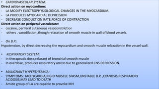 • CARDIOVASCULAR SYSTEM:
Direct action on myocardium:
- LA MODIFY ELECTROPHYSIOLOGICAL CHANGES IN THE MYOCARDIUM.
- LA PRODUCES MYOCARDIAL DEPRESSION
- DECREASE CONDUCTION RATE,FORCE OF CONTRACTION
Direct action on periperal vasculature:
- cocaine, periferal cutaneous vasoconstriction
- others , vasodilation .though relaxation of smooth muscle in wall of blood vessels.
- On B.P.:
Hypotension, by direct decreasing the myocardium and smooth muscle relaxation in the vessel wall.
• RESPIRATORY SYSTEM:
- In therapeutic dose,relaxant of bronchial smooth muscle
- In overdose, produces respiratory arrest due to generalized CNS DEPRESSION.
• MALIGNANT HYPERTHERMIA:
- SYMPTOMS: TACHYCARDIA,RIGID MUSCLE SPASM,UNSTABLE B.P. ,CYANOSIS,RESPIRATORY
ACIDOSIS,MAY LEAD TO DEATH
- Amide group of LA are capable to provoke MH
 