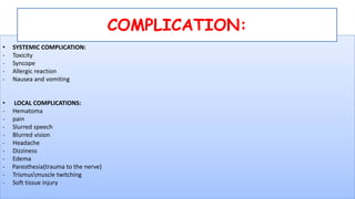 • SYSTEMIC COMPLICATION:
- Toxicity
- Syncope
- Allergic reaction
- Nausea and vomiting
• LOCAL COMPLICATIONS:
- Hematoma
- pain
- Slurred speech
- Blurred vision
- Headache
- Dizziness
- Edema
- Paresthesia(trauma to the nerve)
- Trismusmuscle twitching
- Soft tissue injury
COMPLICATION:
 