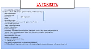 • MENIFECTATION OF TOXICITY-
-visual and auditory distrubances, light headedness,numbness of tongue
- Muscular twitching
- Unconciousness
- Convulsion CNS depression
- Coma
- Cardiac depression
• Toxicity of local anesthesia depands upon various factors-
- Amount of drug injected
- site of injection-vasularity
- Addition of vasodilators
- Nature of drug given
- Presence of associated conditions such as low cardiac output , renal failure, liver diseases ,etc
• adverse effects are usually caused due to high plasma concentration, resulting from:
- intravasular injection
- Excessive dose or rate of inj.
- Delayed drug clearance
- Administration into vascular tissue
• LA TOXIC EFFECTS-
- CNS: seizures,CNS depression including respiratory arrest
- CARDIOVASCULAR: depresses heart result in bradycardia,hypotension, cardiovascular collaspe,cardiac arrest
LA TOXICITY:
 