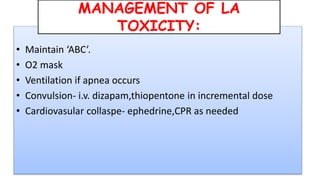 • Maintain ‘ABC’.
• O2 mask
• Ventilation if apnea occurs
• Convulsion- i.v. dizapam,thiopentone in incremental dose
• Cardiovasular collaspe- ephedrine,CPR as needed
MANAGEMENT OF LA
TOXICITY:
 