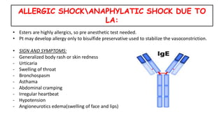 ALLERGIC SHOCKANAPHYLATIC SHOCK DUE TO
LA:
• Esters are highly allergics, so pre anesthetic test needed.
• Pt may develop allergy only to bisulfide preservative used to stabilize the vasoconstriction.
• SIGN AND SYMPTOMS:
- Generalized body rash or skin redness
- Urticaria
- Swelling of throat
- Bronchospasm
- Asthama
- Abdominal cramping
- Irregular heartbeat
- Hypotension
- Angioneurotics edema(swelling of face and lips)
 