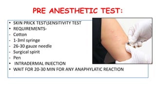 PRE ANESTHETIC TEST:
• SKIN PRICK TESTSENSITIVITY TEST
• REQUIREMENTS-
- Cotton
- 1-3ml syringe
- 26-30 gauze needle
- Surgical spirit
- Pen
• INTRADERMAL INJECTION
• WAIT FOR 20-30 MIN FOR ANY ANAPHYLATIC REACTION
 