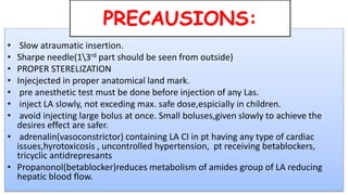 • Slow atraumatic insertion.
• Sharpe needle(13rd part should be seen from outside)
• PROPER STERELIZATION
• Injecjected in proper anatomical land mark.
• pre anesthetic test must be done before injection of any Las.
• inject LA slowly, not exceding max. safe dose,espicially in children.
• avoid injecting large bolus at once. Small boluses,given slowly to achieve the
desires effect are safer.
• adrenalin(vasoconstrictor) containing LA CI in pt having any type of cardiac
issues,hyrotoxicosis , uncontrolled hypertension, pt receiving betablockers,
tricyclic antidrepresants
• Propanonol(betablocker)reduces metabolism of amides group of LA reducing
hepatic blood flow.
PRECAUSIONS:
 
