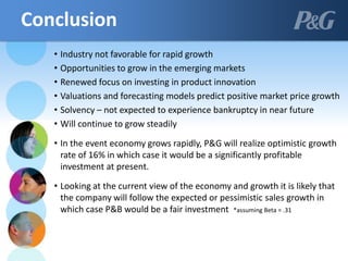 • Industry not favorable for rapid growth
• Opportunities to grow in the emerging markets
• Renewed focus on investing in product innovation
• Valuations and forecasting models predict positive market price growth
• Solvency – not expected to experience bankruptcy in near future
• Will continue to grow steadily
• In the event economy grows rapidly, P&G will realize optimistic growth
rate of 16% in which case it would be a significantly profitable
investment at present.
• Looking at the current view of the economy and growth it is likely that
the company will follow the expected or pessimistic sales growth in
which case P&B would be a fair investment *assuming Beta = .31
Conclusion
 