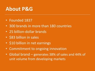 About P&G
• Founded 1837
• 300 brands in more than 180 countries
• 25 billion-dollar brands
• $83 billion in sales
• $10 billion in net earnings
• Commitment to ongoing innovation
• Global brand – generates 38% of sales and 44% of
unit volume from developing markets
 