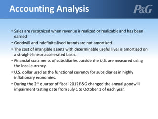 • Sales are recognized when revenue is realized or realizable and has been
earned
• Goodwill and indefinite-lived brands are not amortized
• The cost of intangible assets with determinable useful lives is amortized on
a straight-line or accelerated basis.
• Financial statements of subsidiaries outside the U.S. are measured using
the local currency.
• U.S. dollar used as the functional currency for subsidiaries in highly
inflationary economies.
• During the 2nd quarter of fiscal 2012 P&G changed the annual goodwill
impairment testing date from July 1 to October 1 of each year.
Accounting Analysis
 