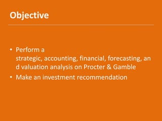 Objective
• Perform a
strategic, accounting, financial, forecasting, an
d valuation analysis on Procter & Gamble
• Make an investment recommendation
 