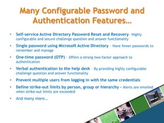 Many Configurable Password and Authentication Features…Self-service Active Directory Password Reset and Recovery– Highly configurable and secure challenge question and answer functionalitySingle password using Microsoft Active Directory – Have fewer passwords to remember and manageOne-time password (OTP) – Offers a strong two-factor approach to authenticationVerbal authentication to the help desk – By providing highly configurable challenge question and answer functionalityPrevent multiple users from logging in with the same credentials Define strike-out limits by person, group or hierarchy – Alerts are emailed when strike-out limits are exceeded And many more…