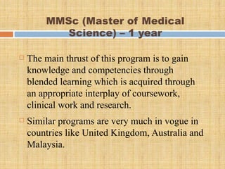 MMSc (Master of Medical
Science) – 1 year
 The main thrust of this program is to gain
knowledge and competencies through
blended learning which is acquired through
an appropriate interplay of coursework,
clinical work and research.
 Similar programs are very much in vogue in
countries like United Kingdom, Australia and
Malaysia.
 
 