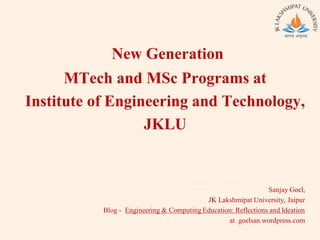 New Generation
MTech and MSc Programs at
Institute of Engineering and Technology,
JKLU
Sanjay Goel,
JK Lakshmipat University, Jaipur
Blog - Engineering & Computing Education: Reflections and Ideation
at goelsan.wordpress.com
 