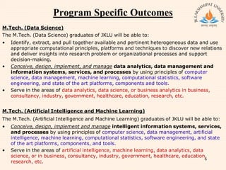 Program Specific Outcomes
M.Tech. (Data Science)
The M.Tech. (Data Science) graduates of JKLU will be able to:
• Identify, extract, and pull together available and pertinent heterogeneous data and use
appropriate computational principles, platforms and techniques to discover new relations
and deliver insights into research problem or organizational processes and support
decision-making.
• Conceive, design, implement, and manage data analytics, data management and
information systems, services, and processes by using principles of computer
science, data management, machine learning, computational statistics, software
engineering, and state of the art platforms, components and tools.
• Serve in the areas of data analytics, data science, or business analytics in business,
consultancy, industry, government, healthcare, education, research, etc.
M.Tech. (Artificial Intelligence and Machine Learning)
The M.Tech. (Artificial Intelligence and Machine Learning) graduates of JKLU will be able to:
• Conceive, design, implement and manage intelligent information systems, services,
and processes by using principles of computer science, data management, artificial
intelligence, machine learning, computational statistics, software engineering, and state
of the art platforms, components, and tools.
• Serve in the areas of artificial intelligence, machine learning, data analytics, data
science, or in business, consultancy, industry, government, healthcare, education,
research, etc.
6
 