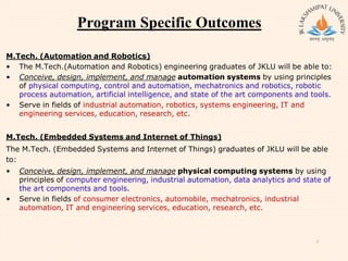 Program Specific Outcomes
M.Tech. (Automation and Robotics)
• The M.Tech.(Automation and Robotics) engineering graduates of JKLU will be able to:
• Conceive, design, implement, and manage automation systems by using principles
of physical computing, control and automation, mechatronics and robotics, robotic
process automation, artificial intelligence, and state of the art components and tools.
• Serve in fields of industrial automation, robotics, systems engineering, IT and
engineering services, education, research, etc.
M.Tech. (Embedded Systems and Internet of Things)
The M.Tech. (Embedded Systems and Internet of Things) graduates of JKLU will be able
to:
• Conceive, design, implement, and manage physical computing systems by using
principles of computer engineering, industrial automation, data analytics and state of
the art components and tools.
• Serve in fields of consumer electronics, automobile, mechatronics, industrial
automation, IT and engineering services, education, research, etc.
7
 
