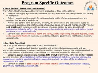 Program Specific Outcomes
M.Tech. (Health, Safety, and Environment)
The M.Tech.(Health, Safety, and Environment) graduates of JKLU will be able to:
• Interpret and apply legislative requirements, industry standards, and best practices in a variety
of workplaces.
• Collect, manage, and interpret information and data to identify hazardous conditions and
practices in a variety of workplaces.
• Prevent and control harm to workers, property, the environment and the general public by
conceiving, designing, and implementing alternative engineering and management systems
and practices in compliance with laws and/or employer policies by using principles of
engineering, industrial safety, risk management, data analytics, automation, and state of the art
platforms, components and tools.
• Serve in fields of environmental health and safety, safety engineering, industrial hygiene, safety
and occupational health in business, consultancy, industry, government, healthcare, education,
research, etc.
M.Sc. (Data Analytics)
The M.Sc. (Data Analytics) graduates of JKLU will be able to:
• Identify, extract, and pull together available and pertinent heterogeneous data and use
appropriate computational principles, platforms, and techniques to discover new relations and deliver
insights into research problems or organizational processes and support decision-making.
• Conceive, design, implement and manage data analytics systems, services, and processes
by using principles of computational mathematics, computational statistics, computer science, data
management, machine learning, software engineering, and relevant state of the art platforms,
components, and tools.
• Serve in the areas of data analytics or business analytics in business, consultancy, industry,
government, healthcare, education, etc.
8
 