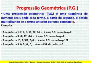Progressão Geométrica (P.G.)
• Uma progressão geométrica (P.G.) é uma sequência de
números reais onde cada termo, a partir do segundo, é obtido
multiplicando-se o termo anterior por uma constate q.
Exemplos:
• A sequência 1, 2, 4, 8, 16, 32, 64, ... é uma P.G. de razão q=2
• A sequência 3, -6, 12, -24, ... é uma P.G. de razão q=-2
• A sequência 10, 5, 5/2, 5/4, ... é uma P.G. de razão q=1/2
• A sequência 5, 0, 0 , 0 , 0, ... é uma P.G. de razão q=0

Aulas de Matemática / Física / Química – Contato: Horacimar  (21) 9-8126-2831  horacimar@gmail.com

 