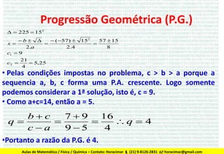 Progressão Geométrica (P.G.)
  225  152
b 
 ( 57) 
x

2.a
2.4
c1  9
c2 

152



57  15
8

21
 5,25
4

• Pelas condições impostas no problema, c > b > a porque a
sequencia a, b, c forma uma P.A. crescente. Logo somente
podemos considerar a 1ª solução, isto é, c = 9.
• Como a+c=14, então a = 5.

bc
79
16
q


q  4
ca
95
4
•Portanto a razão da P.G. é 4.
Aulas de Matemática / Física / Química – Contato: Horacimar  (21) 9-8126-2831  horacimar@gmail.com

 