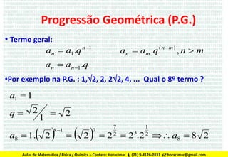 Progressão Geométrica (P.G.)
• Termo geral:
an  am .q ( n  m ) , n  m

an  a1.q n 1

an  an 1.q
•Por exemplo na P.G. : 1,2, 2, 22, 4, ... Qual o 8º termo ?

a1  1
q

2

1



 2

a8  1.

8 1

2


 2

7

7
2

1
2

 2  23.2  a8  8 2

Aulas de Matemática / Física / Química – Contato: Horacimar  (21) 9-8126-2831  horacimar@gmail.com

 