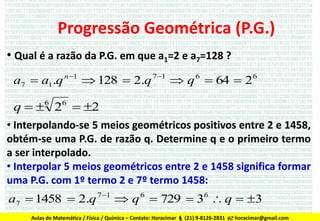 Progressão Geométrica (P.G.)
• Qual é a razão da P.G. em que a1=2 e a7=128 ?
a7  a1.q n 1  128  2.q 7 1  q 6  64  2 6

q  6 26  2
• Interpolando-se 5 meios geométricos positivos entre 2 e 1458,
obtém-se uma P.G. de razão q. Determine q e o primeiro termo
a ser interpolado.
• Interpolar 5 meios geométricos entre 2 e 1458 significa formar
uma P.G. com 1º termo 2 e 7º termo 1458:

a7  1458  2.q 7 1  q 6  729  36  q  3
Aulas de Matemática / Física / Química – Contato: Horacimar  (21) 9-8126-2831  horacimar@gmail.com

 