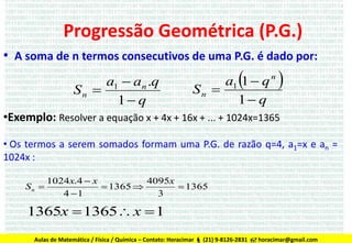 Progressão Geométrica (P.G.)
• A soma de n termos consecutivos de uma P.G. é dado por:
a1  an .q
Sn 
1 q



a1 1  q n
Sn 
1 q



•Exemplo: Resolver a equação x + 4x + 16x + ... + 1024x=1365
• Os termos a serem somados formam uma P.G. de razão q=4, a1=x e an =
1024x :
1024x.4  x
4095x
Sn 
 1365 
 1365
4 1
3

1365x  1365 x  1
Aulas de Matemática / Física / Química – Contato: Horacimar  (21) 9-8126-2831  horacimar@gmail.com

 