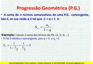 Progressão Geométrica (P.G.)
• A soma de  termos consecutivos de uma P.G. convergente,
isto é, se sua razão q é tal que -1 < q < 1 é:

a1
S 
1 q
•Exemplo: Calcule a soma dos termos da P.G. (1, ½, ¼, ...)
• A P.G é infinita e convergente, pois q = ½ e a1 =1.

1
1
S 

2
1
1 1
2
2

Aulas de Matemática / Física / Química – Contato: Horacimar  (21) 9-8126-2831  horacimar@gmail.com

 