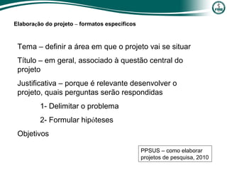 Tema – definir a área em que o projeto vai se situar
Título – em geral, associado à questão central do
projeto
Justificativa – porque é relevante desenvolver o
projeto, quais perguntas serão respondidas
1- Delimitar o problema
2- Formular hipóteses
Objetivos
PPSUS – como elaborar
projetos de pesquisa, 2010
Elaboração do projeto – formatos específicos
 